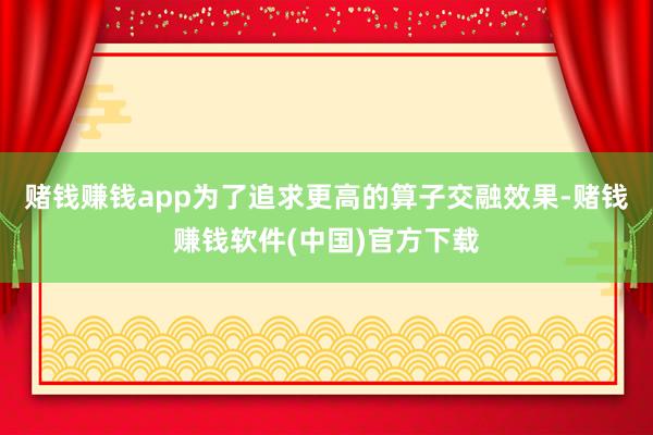 赌钱赚钱app为了追求更高的算子交融效果-赌钱赚钱软件(中国)官方下载