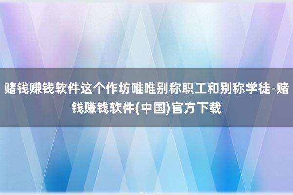 赌钱赚钱软件这个作坊唯唯别称职工和别称学徒-赌钱赚钱软件(中国)官方下载