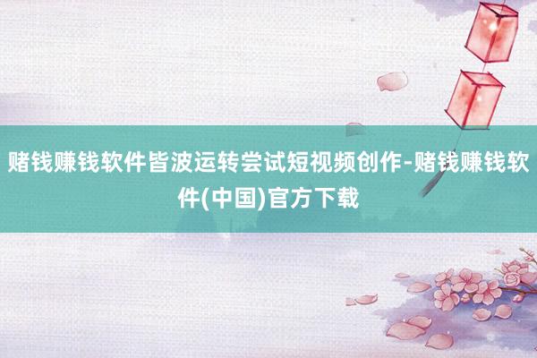 赌钱赚钱软件皆波运转尝试短视频创作-赌钱赚钱软件(中国)官方下载