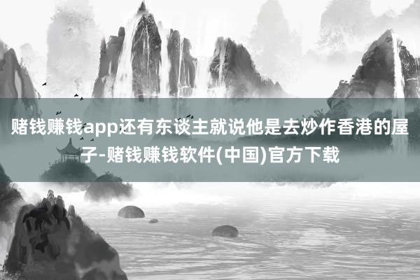 赌钱赚钱app还有东谈主就说他是去炒作香港的屋子-赌钱赚钱软件(中国)官方下载