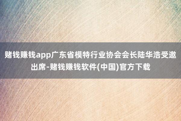 赌钱赚钱app广东省模特行业协会会长陆华浩受邀出席-赌钱赚钱软件(中国)官方下载