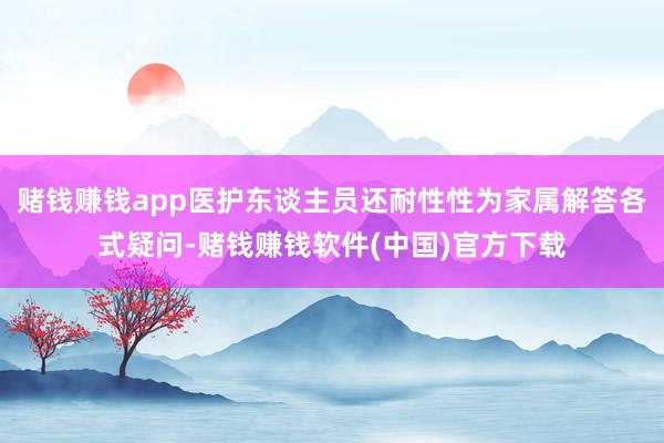 赌钱赚钱app医护东谈主员还耐性性为家属解答各式疑问-赌钱赚钱软件(中国)官方下载