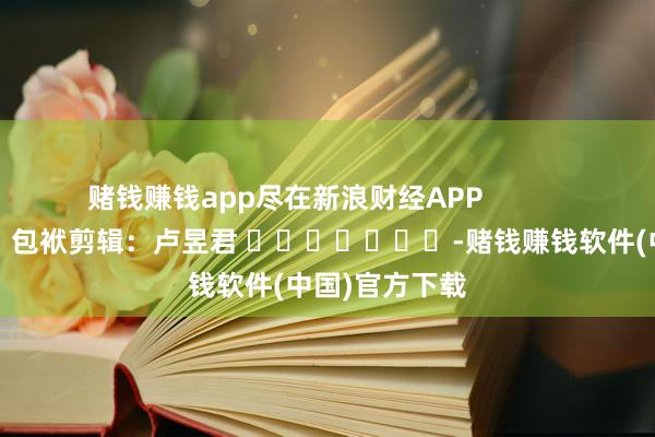 赌钱赚钱app尽在新浪财经APP            						包袱剪辑：卢昱君 							-赌钱赚钱软件(中国)官方下载