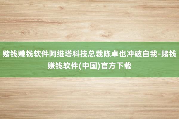 赌钱赚钱软件阿维塔科技总裁陈卓也冲破自我-赌钱赚钱软件(中国)官方下载