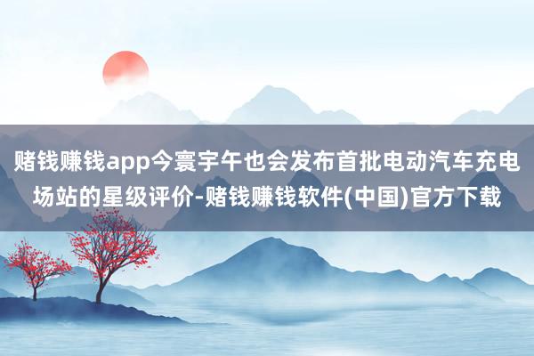 赌钱赚钱app今寰宇午也会发布首批电动汽车充电场站的星级评价-赌钱赚钱软件(中国)官方下载