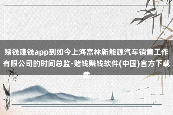 赌钱赚钱app到如今上海富林新能源汽车销售工作有限公司的时间总监-赌钱赚钱软件(中国)官方下载