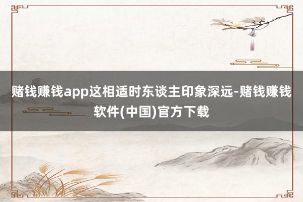 赌钱赚钱app　　这相适时东谈主印象深远-赌钱赚钱软件(中国)官方下载