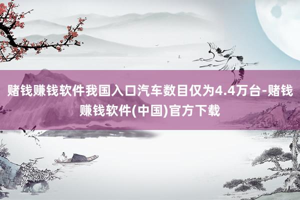 赌钱赚钱软件我国入口汽车数目仅为4.4万台-赌钱赚钱软件(中国)官方下载