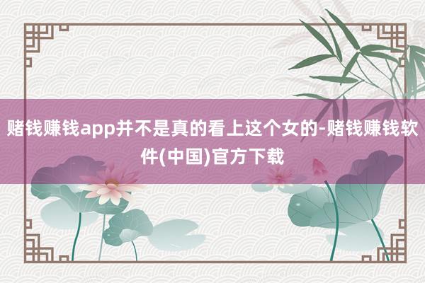 赌钱赚钱app并不是真的看上这个女的-赌钱赚钱软件(中国)官方下载