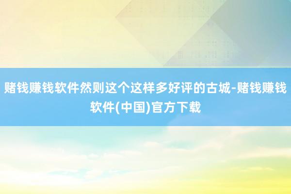 赌钱赚钱软件然则这个这样多好评的古城-赌钱赚钱软件(中国)官方下载