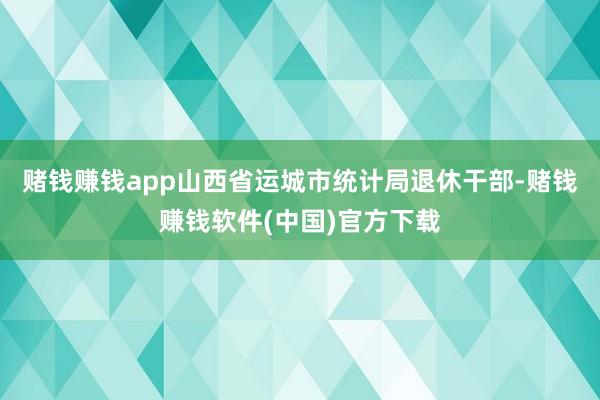 赌钱赚钱app山西省运城市统计局退休干部-赌钱赚钱软件(中国)官方下载