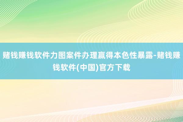 赌钱赚钱软件力图案件办理赢得本色性暴露-赌钱赚钱软件(中国)官方下载