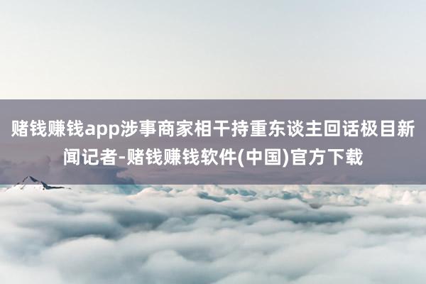 赌钱赚钱app涉事商家相干持重东谈主回话极目新闻记者-赌钱赚钱软件(中国)官方下载