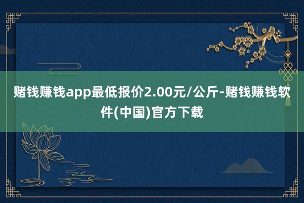 赌钱赚钱app最低报价2.00元/公斤-赌钱赚钱软件(中国)官方下载