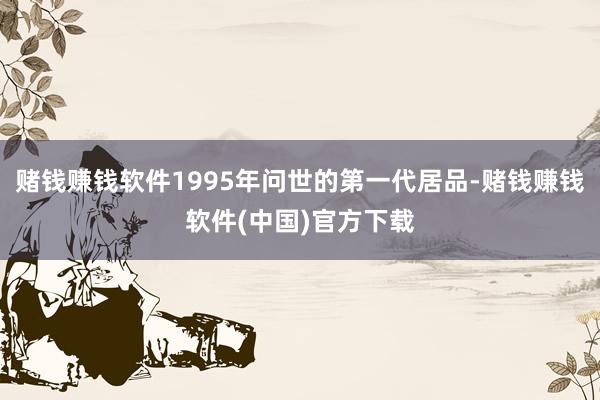 赌钱赚钱软件1995年问世的第一代居品-赌钱赚钱软件(中国)官方下载