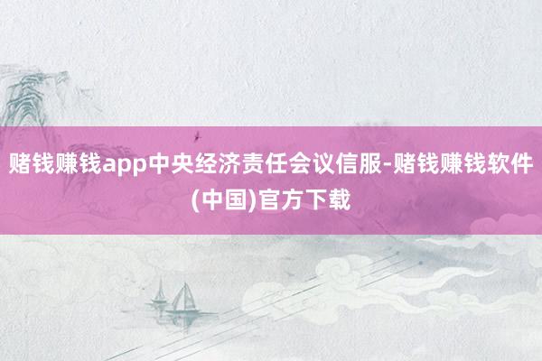 赌钱赚钱app中央经济责任会议信服-赌钱赚钱软件(中国)官方下载