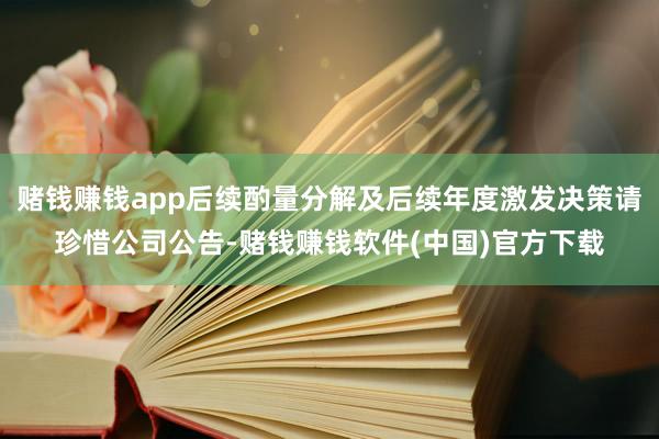 赌钱赚钱app后续酌量分解及后续年度激发决策请珍惜公司公告-赌钱赚钱软件(中国)官方下载