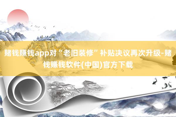 赌钱赚钱app对“老旧装修”补贴决议再次升级-赌钱赚钱软件(中国)官方下载